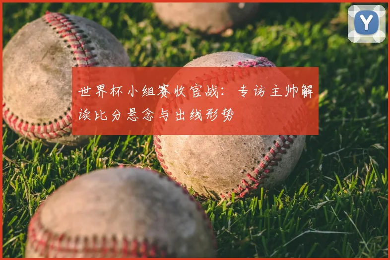 世界杯小组赛收官战：专访主帅解读比分悬念与出线形势