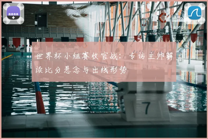 世界杯小组赛收官战：专访主帅解读比分悬念与出线形势