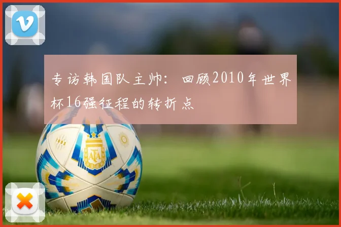 专访韩国队主帅：回顾2010年世界杯16强征程的转折点