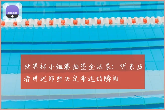 世界杯小组赛抽签全记录：听亲历者讲述那些决定命运的瞬间