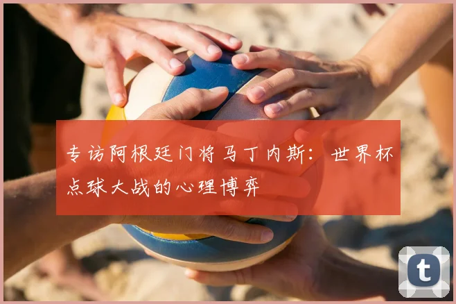 专访阿根廷门将马丁内斯：世界杯点球大战的心理博弈