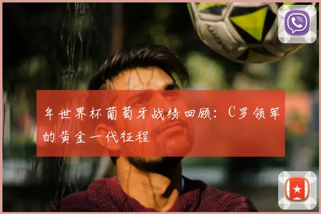 年世界杯葡萄牙战绩回顾：C罗领军的黄金一代征程