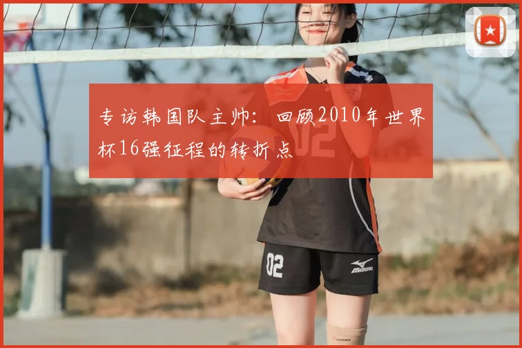 专访韩国队主帅：回顾2010年世界杯16强征程的转折点
