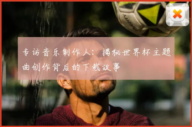 专访音乐制作人：揭秘世界杯主题曲创作背后的下载故事